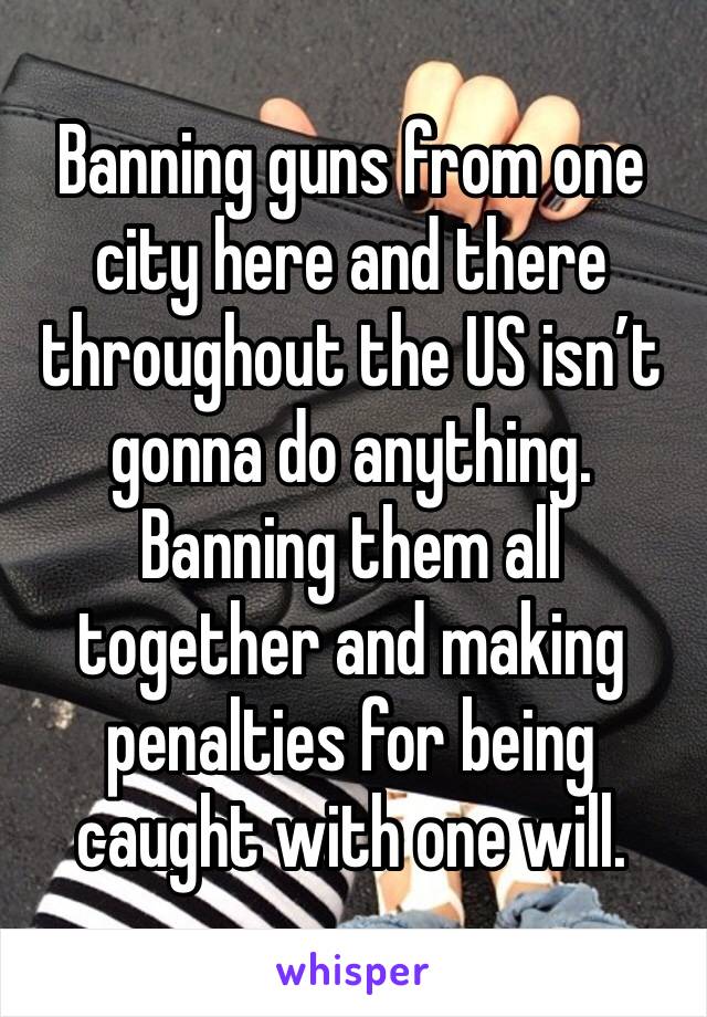 Banning guns from one city here and there throughout the US isn’t gonna do anything. Banning them all together and making penalties for being caught with one will.