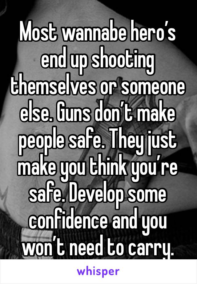 Most wannabe hero’s end up shooting themselves or someone else. Guns don’t make people safe. They just make you think you’re safe. Develop some confidence and you won’t need to carry.