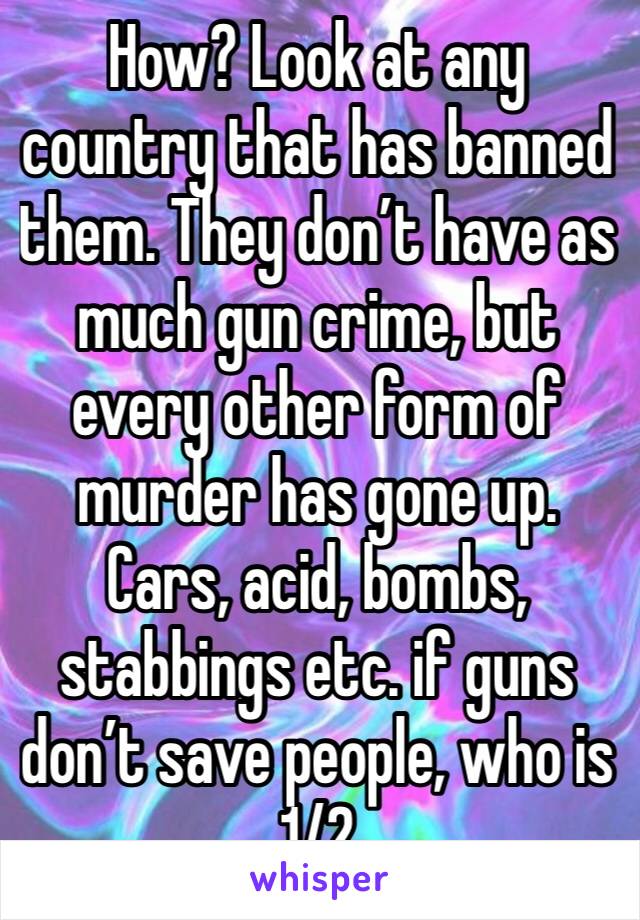 How? Look at any country that has banned them. They don’t have as much gun crime, but every other form of murder has gone up. Cars, acid, bombs, stabbings etc. if guns don’t save people, who is 1/2