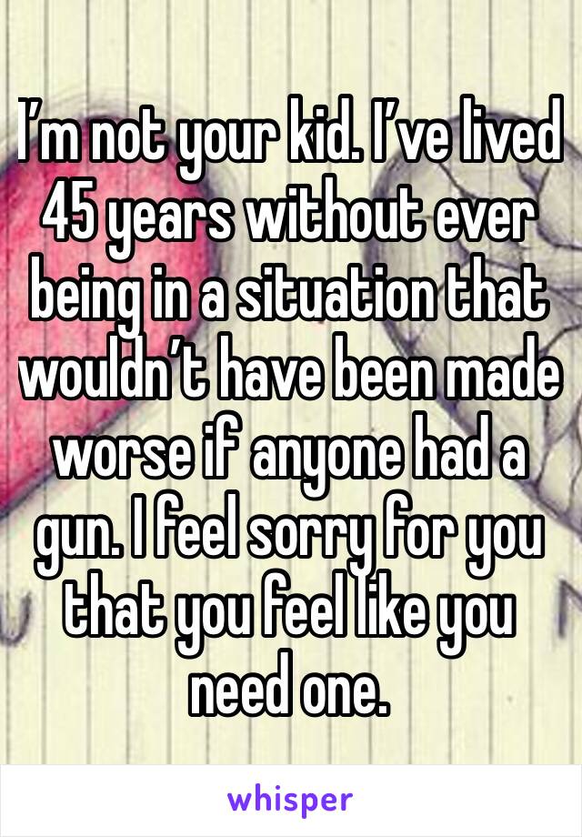 I’m not your kid. I’ve lived 45 years without ever being in a situation that wouldn’t have been made worse if anyone had a gun. I feel sorry for you that you feel like you need one.