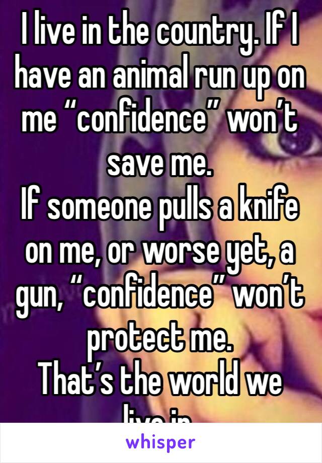 I live in the country. If I have an animal run up on me “confidence” won’t save me. 
If someone pulls a knife on me, or worse yet, a gun, “confidence” won’t protect me. 
That’s the world we live in.