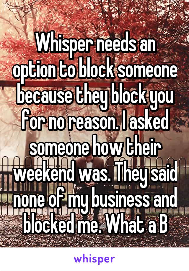 Whisper needs an option to block someone because they block you for no reason. I asked someone how their weekend was. They said none of my business and blocked me. What a B