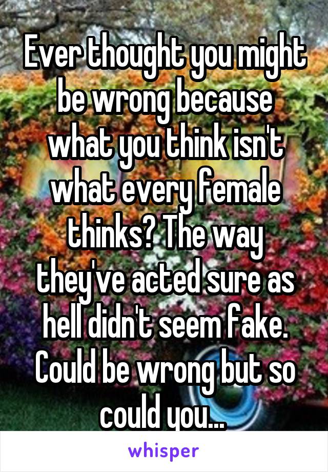 Ever thought you might be wrong because what you think isn't what every female thinks? The way they've acted sure as hell didn't seem fake. Could be wrong but so could you... 