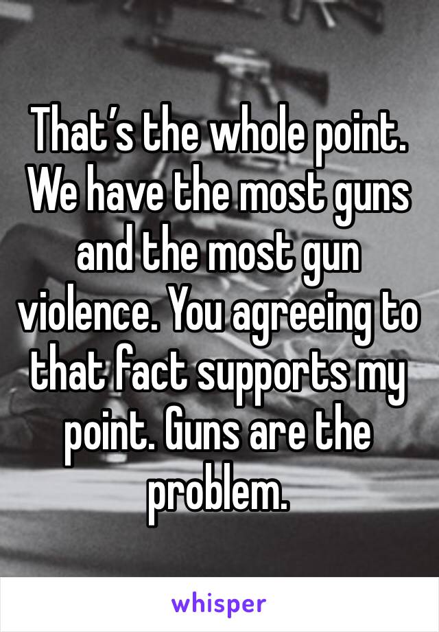 That’s the whole point. We have the most guns and the most gun violence. You agreeing to that fact supports my point. Guns are the problem.