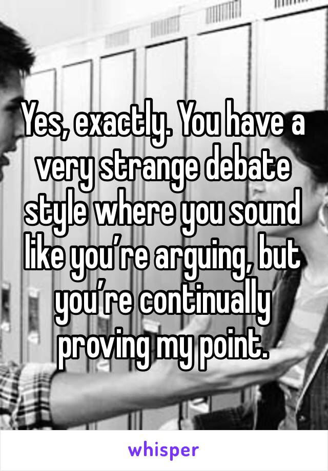 Yes, exactly. You have a very strange debate style where you sound like you’re arguing, but you’re continually proving my point.