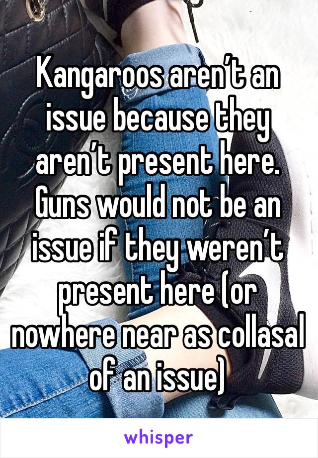 Kangaroos aren’t an issue because they aren’t present here. Guns would not be an issue if they weren’t present here (or nowhere near as collasal of an issue)