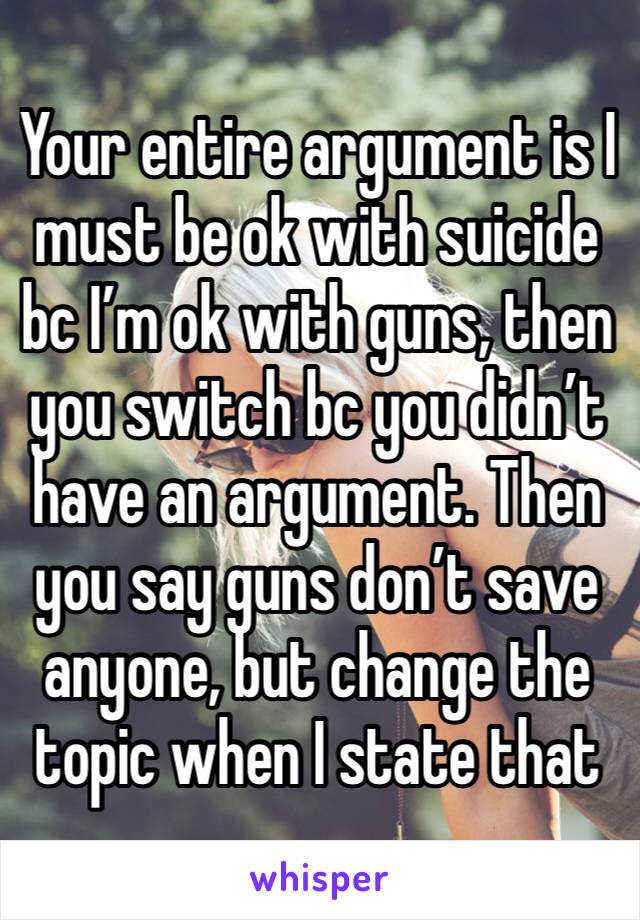 Your entire argument is I must be ok with suicide bc I’m ok with guns, then you switch bc you didn’t have an argument. Then you say guns don’t save anyone, but change the topic when I state that