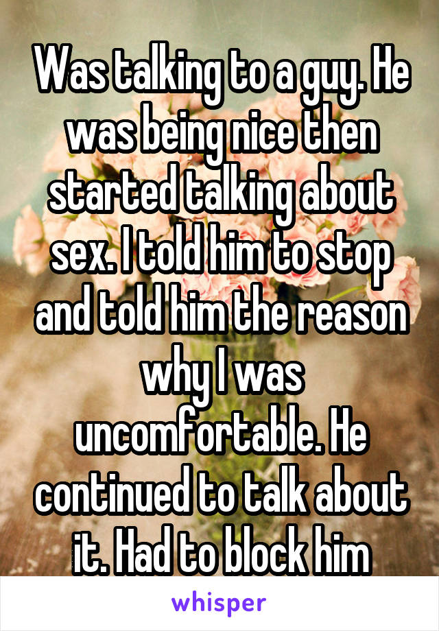 Was talking to a guy. He was being nice then started talking about sex. I told him to stop and told him the reason why I was uncomfortable. He continued to talk about it. Had to block him