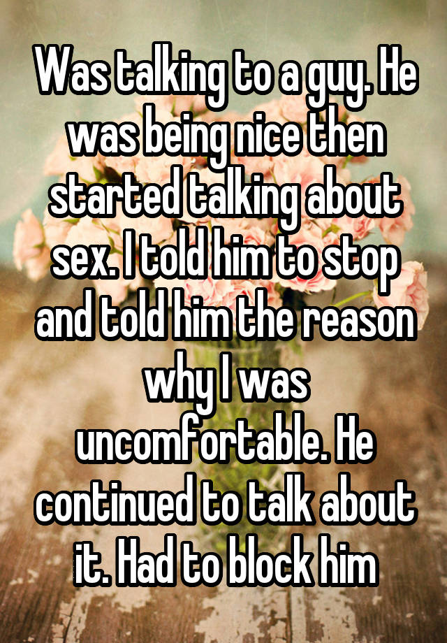 Was talking to a guy. He was being nice then started talking about sex. I told him to stop and told him the reason why I was uncomfortable. He continued to talk about it. Had to block him