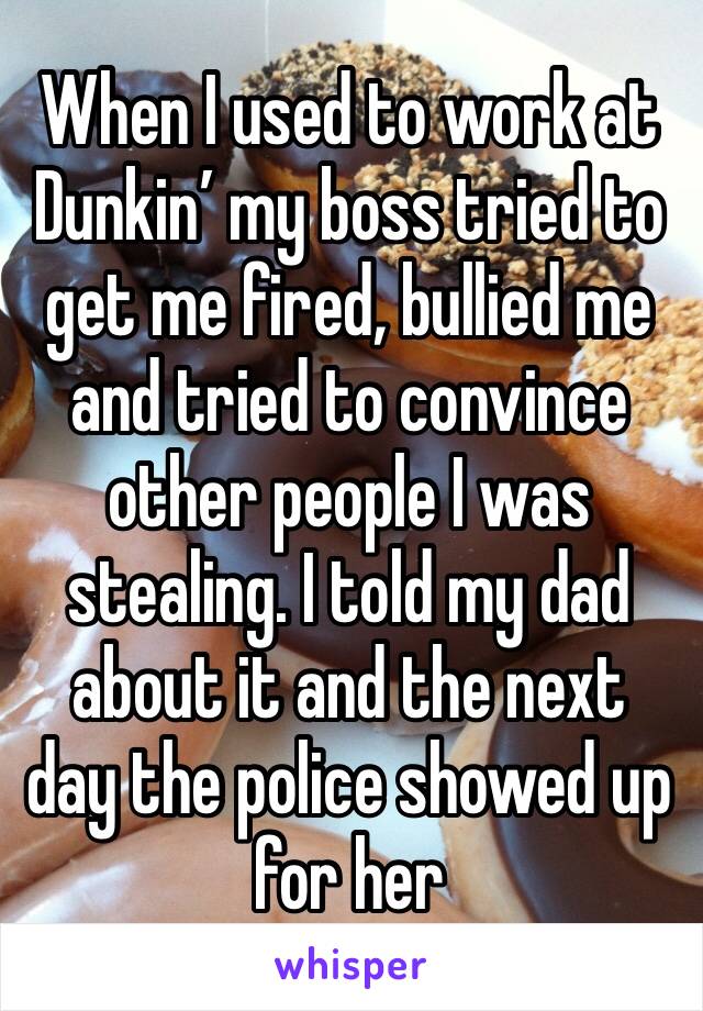 When I used to work at Dunkin’ my boss tried to get me fired, bullied me and tried to convince other people I was stealing. I told my dad about it and the next day the police showed up for her
