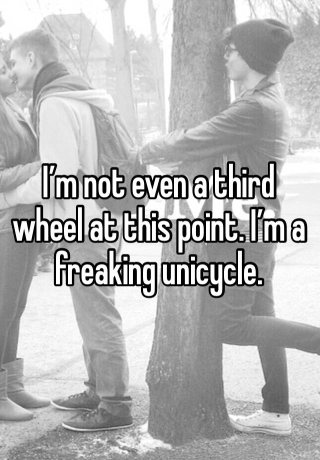 I’m not even a third wheel at this point. I’m a freaking unicycle.