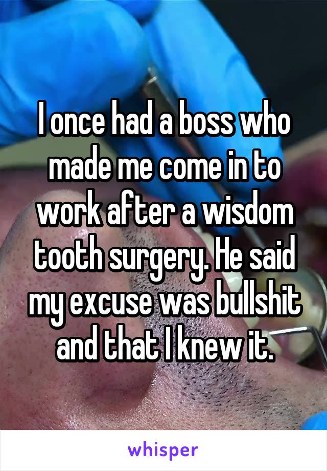 I once had a boss who made me come in to work after a wisdom tooth surgery. He said my excuse was bullshit and that I knew it.