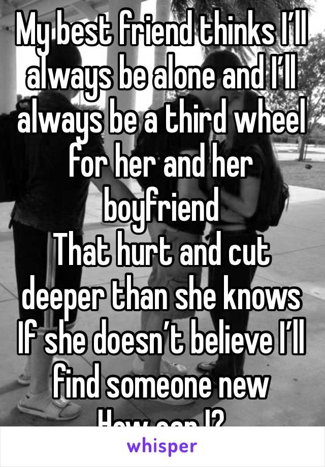 My best friend thinks I’ll always be alone and I’ll always be a third wheel for her and her boyfriend 
That hurt and cut deeper than she knows
If she doesn’t believe I’ll find someone new
How can I?