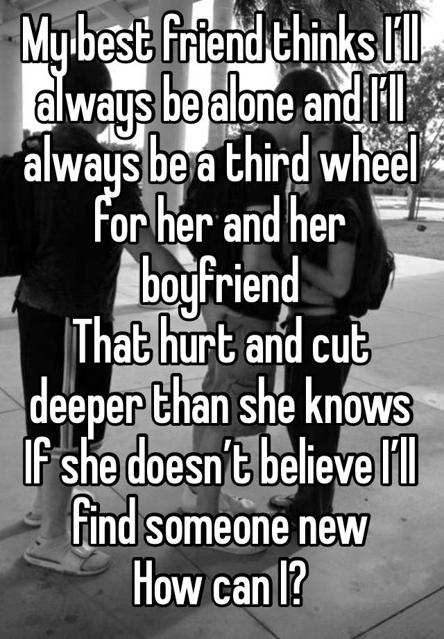 My best friend thinks I’ll always be alone and I’ll always be a third wheel for her and her boyfriend 
That hurt and cut deeper than she knows
If she doesn’t believe I’ll find someone new
How can I?