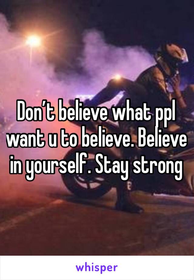 Don’t believe what ppl want u to believe. Believe in yourself. Stay strong 