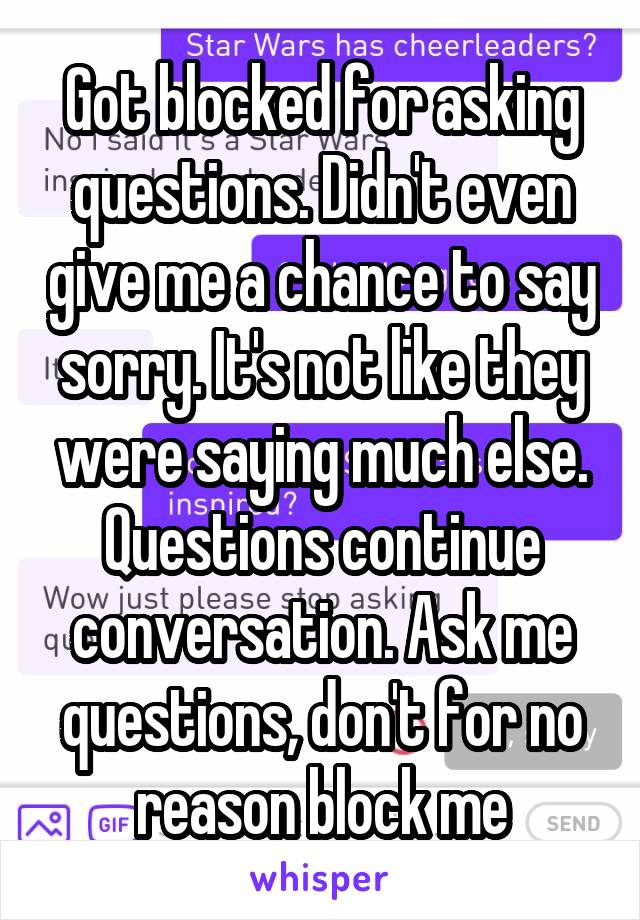 Got blocked for asking questions. Didn't even give me a chance to say sorry. It's not like they were saying much else. Questions continue conversation. Ask me questions, don't for no reason block me