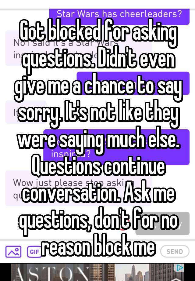 Got blocked for asking questions. Didn't even give me a chance to say sorry. It's not like they were saying much else. Questions continue conversation. Ask me questions, don't for no reason block me