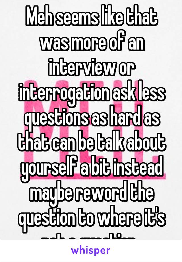 Meh seems like that was more of an interview or interrogation ask less questions as hard as that can be talk about yourself a bit instead maybe reword the question to where it's not a question..