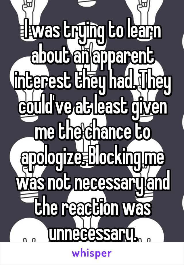 I was trying to learn about an apparent interest they had. They could've at least given me the chance to apologize. Blocking me was not necessary and the reaction was unnecessary.