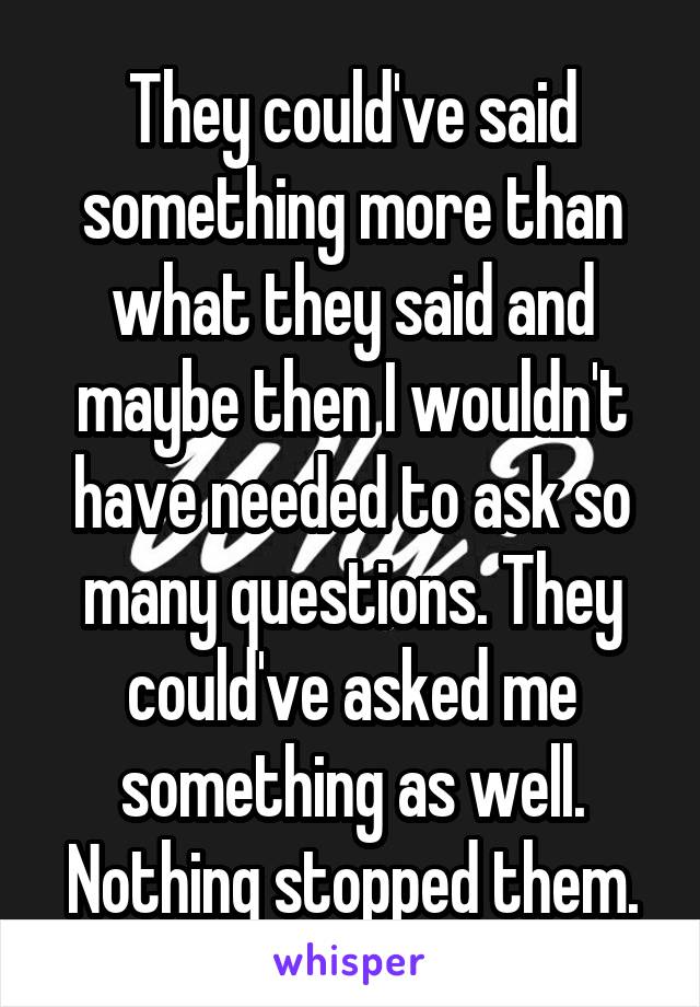 They could've said something more than what they said and maybe then I wouldn't have needed to ask so many questions. They could've asked me something as well. Nothing stopped them.