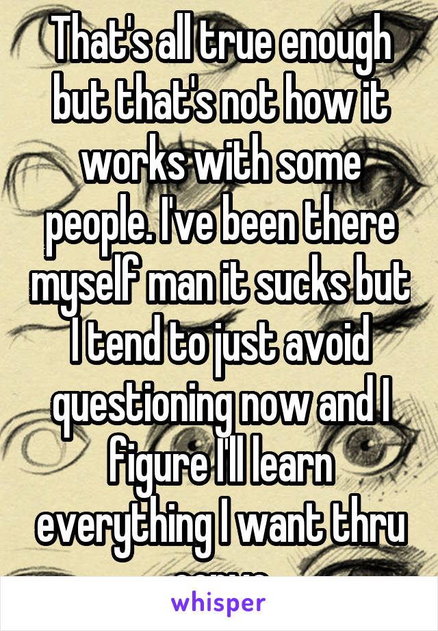 That's all true enough but that's not how it works with some people. I've been there myself man it sucks but I tend to just avoid questioning now and I figure I'll learn everything I want thru convo