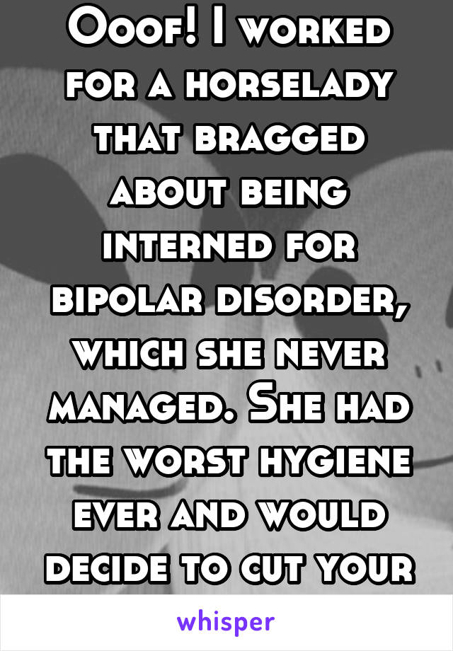 Ooof! I worked for a horselady that bragged about being interned for bipolar disorder, which she never managed. She had the worst hygiene ever and would decide to cut your pay on a whim. 