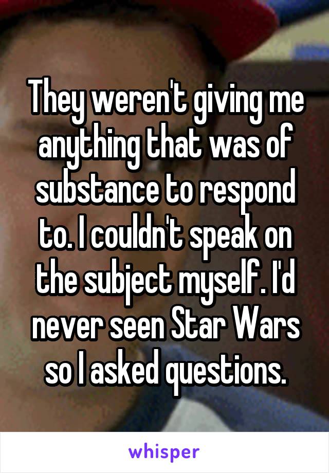 They weren't giving me anything that was of substance to respond to. I couldn't speak on the subject myself. I'd never seen Star Wars so I asked questions.