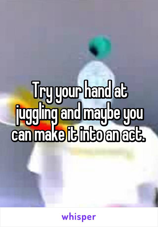 Try your hand at juggling and maybe you can make it into an act. 