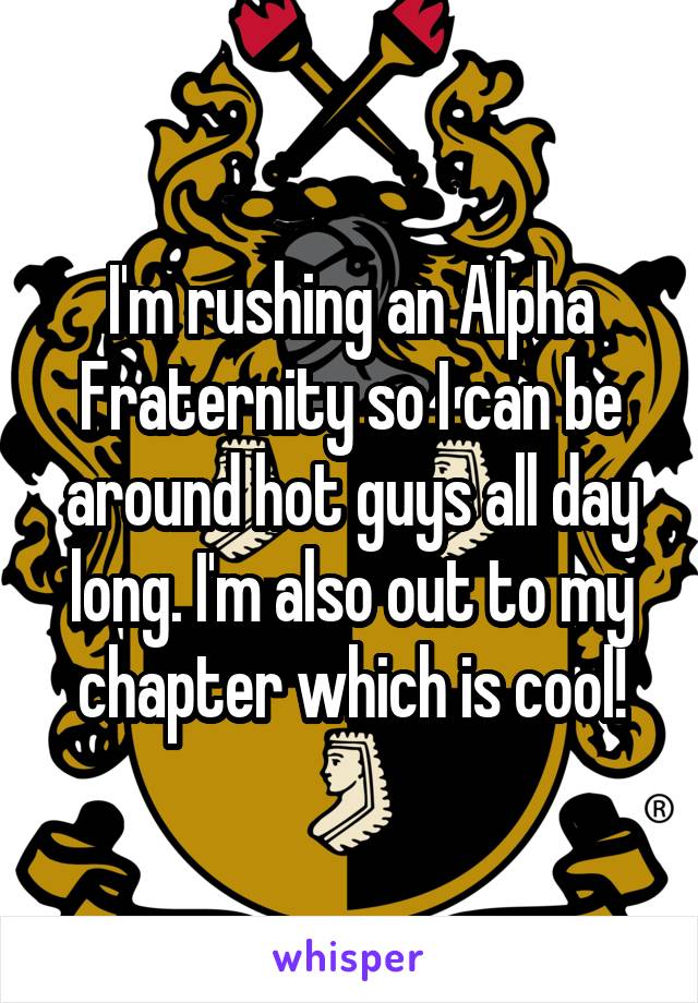 I'm rushing an Alpha Fraternity so I can be around hot guys all day long. I'm also out to my chapter which is cool!
