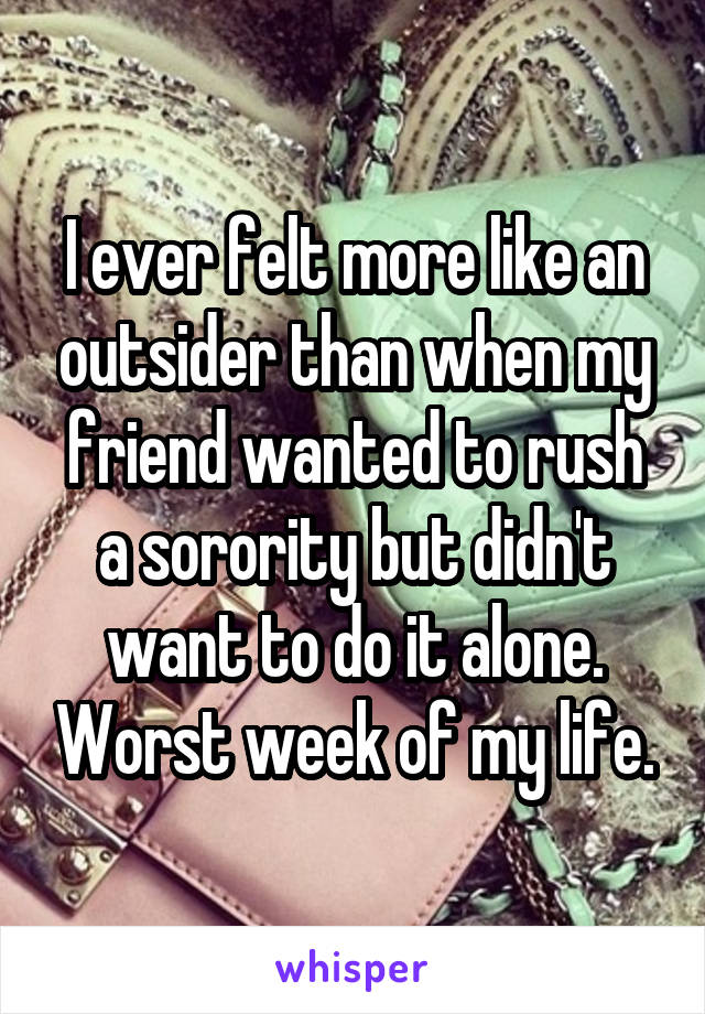 I ever felt more like an outsider than when my friend wanted to rush a sorority but didn't want to do it alone. Worst week of my life.