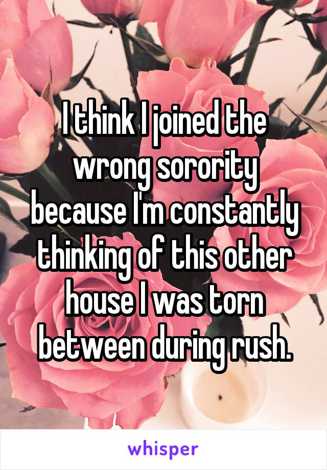 I think I joined the wrong sorority because I'm constantly thinking of this other house I was torn between during rush.