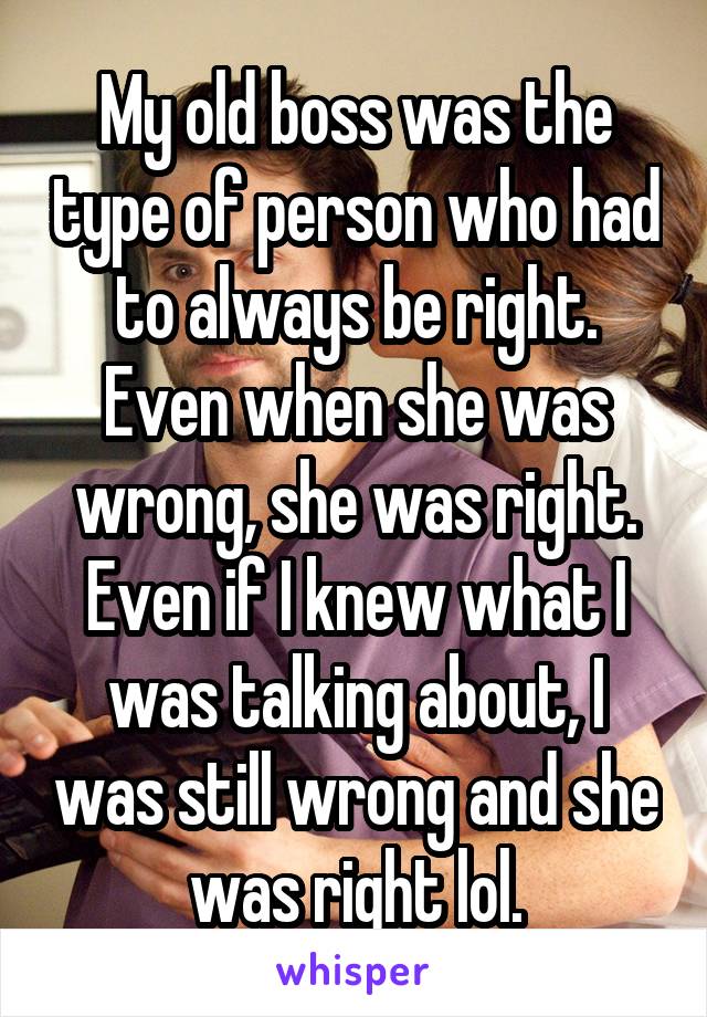 My old boss was the type of person who had to always be right. Even when she was wrong, she was right. Even if I knew what I was talking about, I was still wrong and she was right lol.