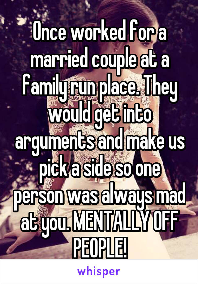 Once worked for a married couple at a family run place. They would get into arguments and make us pick a side so one person was always mad at you. MENTALLY OFF PEOPLE!
