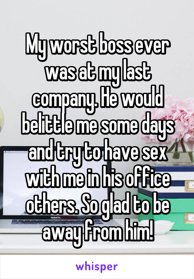 My worst boss ever was at my last company. He would belittle me some days and try to have sex with me in his office others. So glad to be away from him!