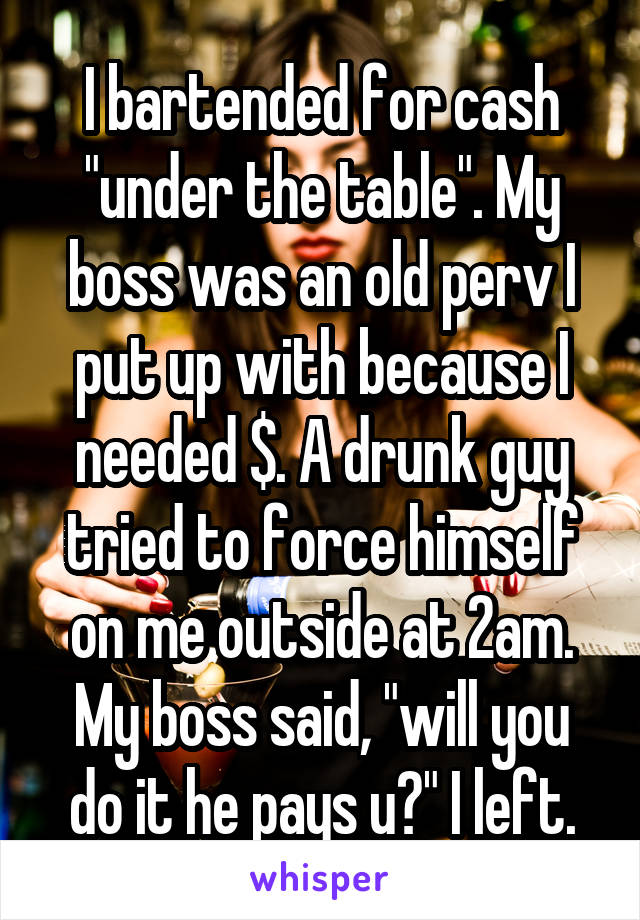 I bartended for cash "under the table". My boss was an old perv I put up with because I needed $. A drunk guy tried to force himself on me outside at 2am. My boss said, "will you do it he pays u?" I left.