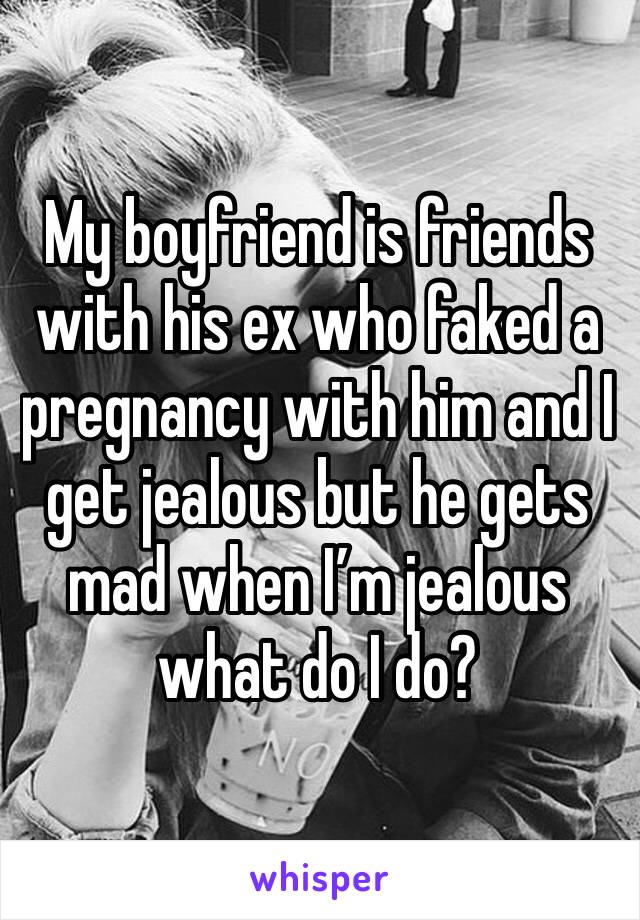 My boyfriend is friends with his ex who faked a pregnancy with him and I get jealous but he gets mad when I’m jealous what do I do?