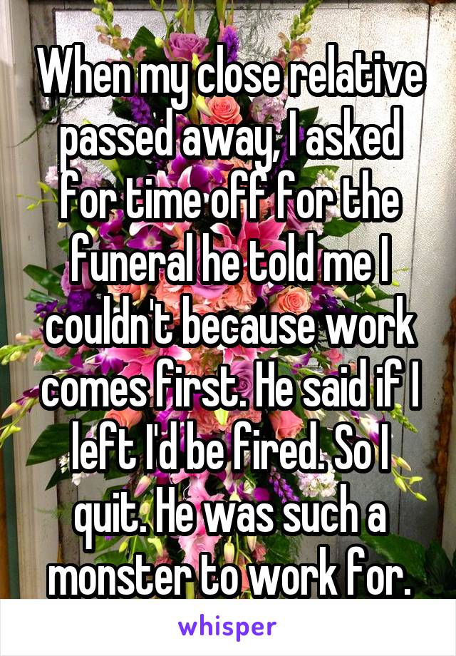 When my close relative passed away, I asked for time off for the funeral he told me I couldn't because work comes first. He said if I left I'd be fired. So I quit. He was such a monster to work for.