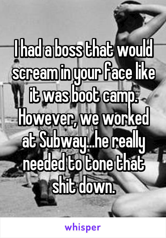 I had a boss that would scream in your face like it was boot camp. However, we worked at Subway...he really needed to tone that shit down.