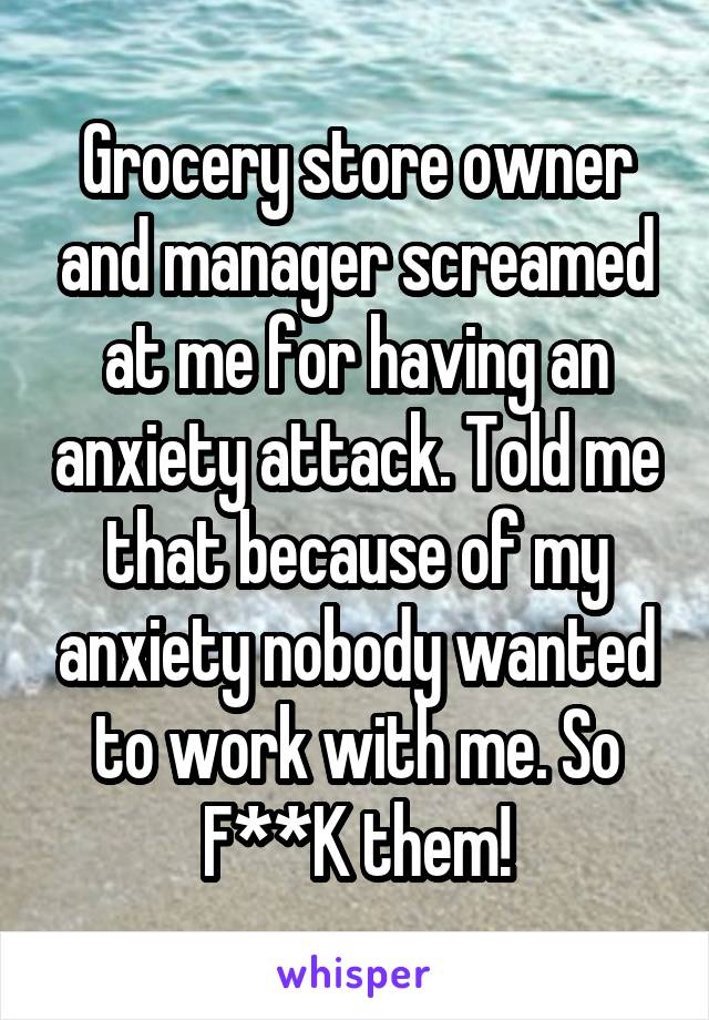 Grocery store owner and manager screamed at me for having an anxiety attack. Told me that because of my anxiety nobody wanted to work with me. So F**K them!