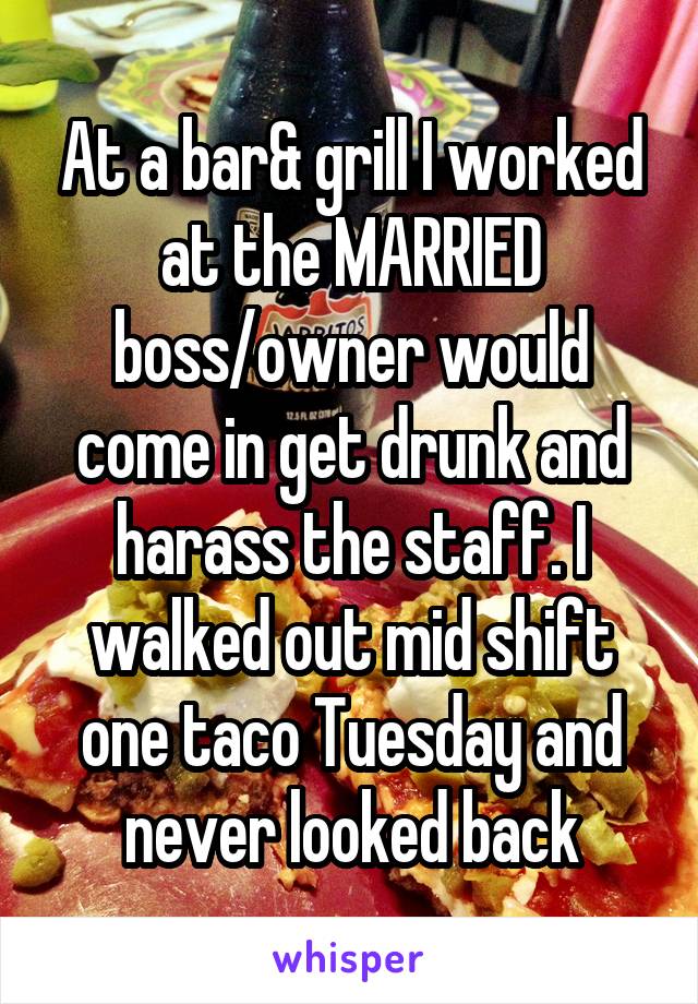 At a bar& grill I worked at the MARRIED boss/owner would come in get drunk and harass the staff. I walked out mid shift one taco Tuesday and never looked back