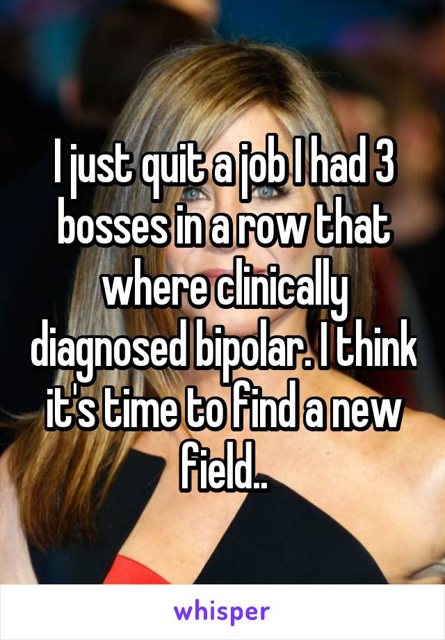 I just quit a job I had 3 bosses in a row that where clinically diagnosed bipolar. I think it's time to find a new field..
