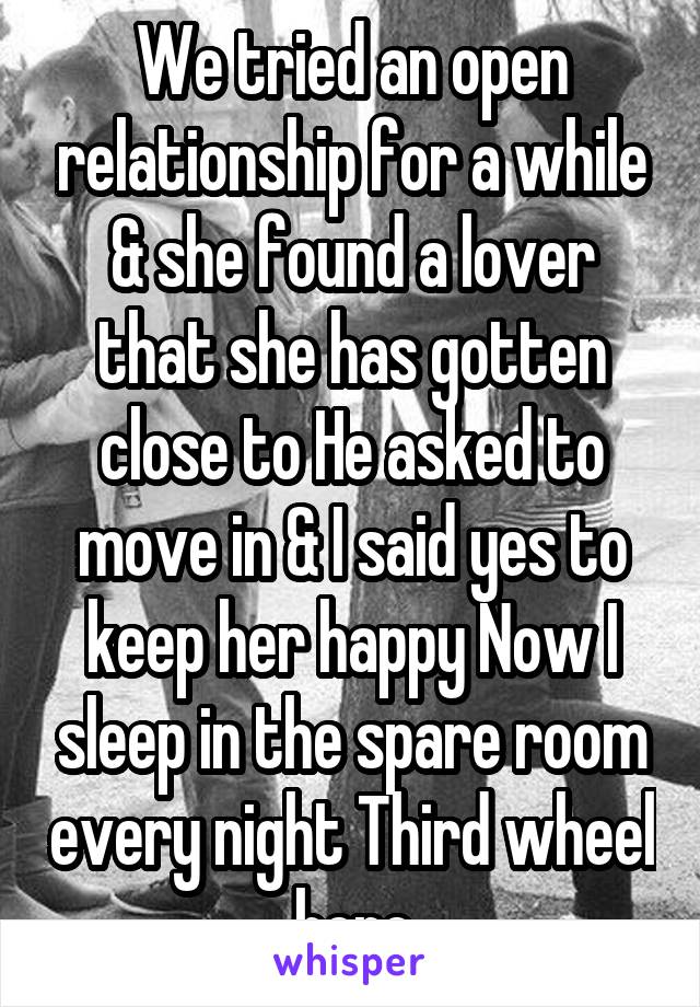 We tried an open relationship for a while & she found a lover that she has gotten close to He asked to move in & I said yes to keep her happy Now I sleep in the spare room every night Third wheel here