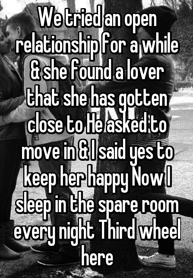 We tried an open relationship for a while & she found a lover that she has gotten close to He asked to move in & I said yes to keep her happy Now I sleep in the spare room every night Third wheel here