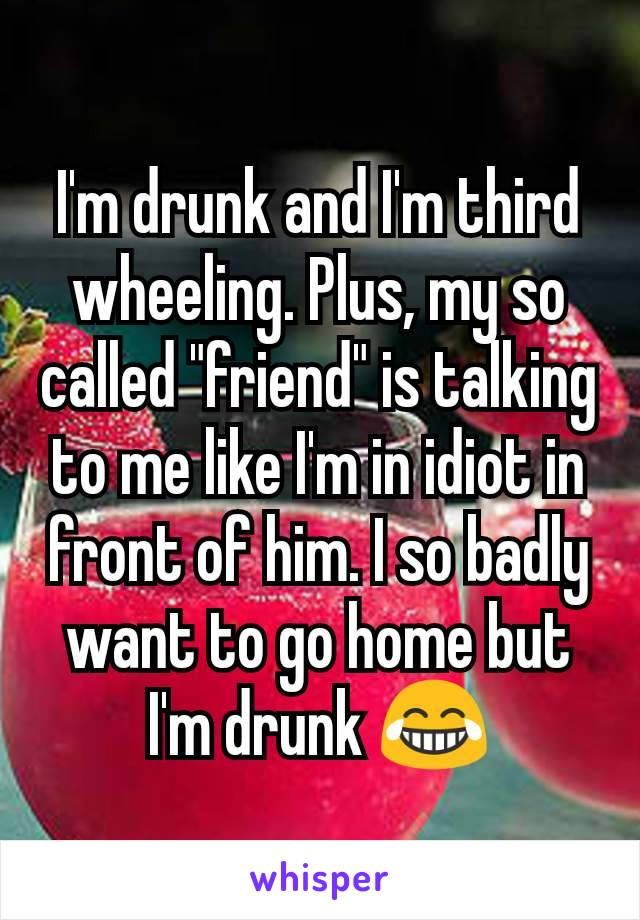 I'm drunk and I'm third wheeling. Plus, my so called "friend" is talking to me like I'm in idiot in front of him. I so badly want to go home but I'm drunk 😂