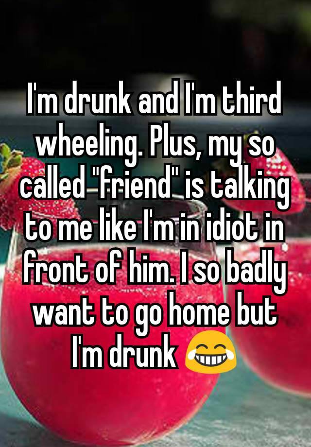 I'm drunk and I'm third wheeling. Plus, my so called "friend" is talking to me like I'm in idiot in front of him. I so badly want to go home but I'm drunk 😂