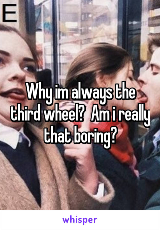 Why im always the third wheel?  Am i really that boring?