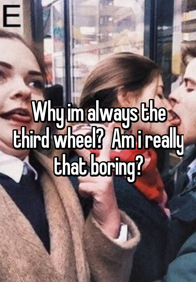 Why im always the third wheel?  Am i really that boring?