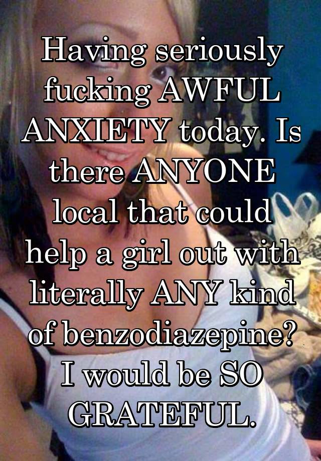 Having seriously fucking AWFUL ANXIETY today. Is there ANYONE local that could help a girl out with literally ANY kind of benzodiazepine? I would be SO GRATEFUL.