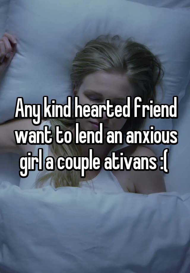 Any kind hearted friend want to lend an anxious girl a couple ativans :( 