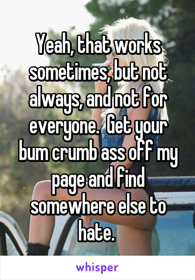 Yeah, that works sometimes, but not always, and not for everyone.  Get your bum crumb ass off my page and find somewhere else to hate. 